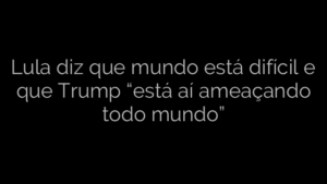 ​Lula diz que mundo está difícil e que Trump “está aí ameaçando todo mundo” 